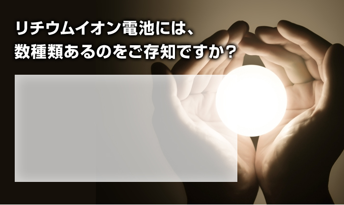 リチウムイオン電池には、 数種類あるのをご存知ですか？