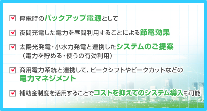 ・停電時のバックアップ電源として ・夜間充電した電力を昼間利用することによる節電効果 ・太陽光発電・小水力発電と連携したシステムのご提案（電力を貯める・使うの有効利用） ・商用電力系統と連携して、ピークシフトやピークカットなどの電力マネジメント ・補助金制度を活用することでコストを抑えてのシステム導入も可能