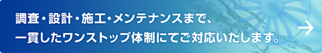 調査・設計・施工・メンテナンスまで、一貫したワンストップ体制にてご対応いたします。