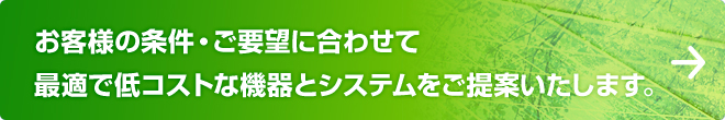 お客様の条件・ご要望に合わせて最適で低コストな機器とシステムをご提案いたします。