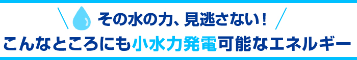 その水の力、見逃さない！こんなところにも小水力発電可能なエネルギー