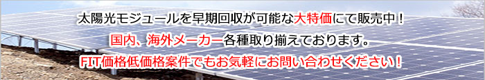 太陽光モジュールを早期回収が可能な大特価にて販売中！国内、海外メーカー各種取り揃えております。FIT価格低価格案件でもお気軽にお問い合わせください！