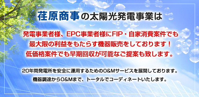 荏原商事の太陽光発電事業は発電事業者様、EPC事業者様に改正FIT法適用案件でも最大限の利益をもたらす機器販売をしております！低価格案件でも早期回収が可能なご提案も致します。20年間発電所を安全に運用するためのO&Mサービスを展開しております。機器調達からO&Mまで、トータルでコーディネートいたします。