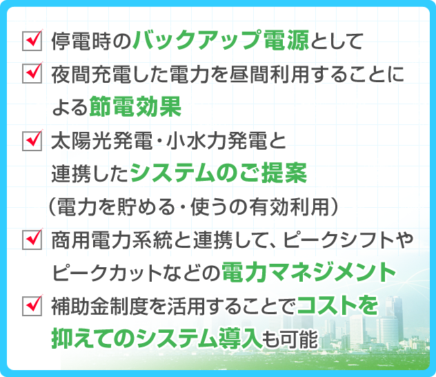 ・停電時のバックアップ電源として ・夜間充電した電力を昼間利用することによる節電効果 ・太陽光発電・小水力発電と連携したシステムのご提案（電力を貯める・使うの有効利用） ・商用電力系統と連携して、ピークシフトやピークカットなどの電力マネジメント ・補助金制度を活用することでコストを抑えてのシステム導入も可能