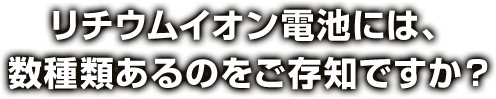 リチウムイオン電池には、数種類あるのをご存知ですか？