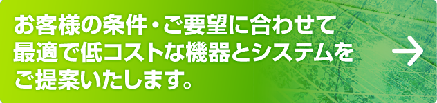 お客様の条件・ご要望に合わせて最適で低コストな機器とシステムをご提案いたします。