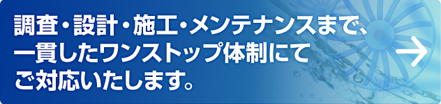 調査・設計・施工・メンテナンスまで、一貫したワンストップ体制にてご対応致します。