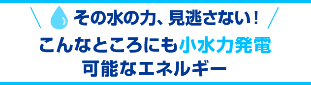 その水の力、見逃さない！こんなところにも小水力発電可能なエネルギー