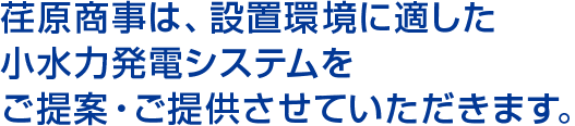 荏原商事は、設置環境に適した小水力発電システムをご提案・ご提供させていただきます。