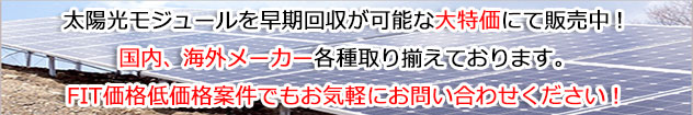 太陽光モジュールを早期回収が可能な大特価にて販売中！国内、海外メーカー各種取り揃えております。FIT価格低価格案件でもお気軽にお問い合わせください！