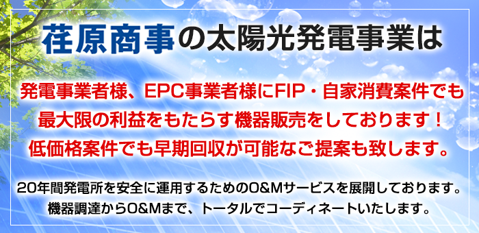 荏原商事の太陽光発電事業は発電事業者様、EPC事業者様に改正FIT法適用案件でも最大限の利益をもたらす機器販売をしております！低価格案件でも早期回収が可能なご提案も致します。20年間発電所を安全に運用するためのO&Mサービスを展開しております。機器調達からO&Mまで、トータルでコーディネートいたします。