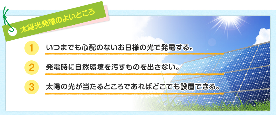 太陽光発電のよいところ 1.　いつまでも心配のないお日様の光で発電する。2.　発電時に自然環境を汚すものを出さない。3.　太陽の光が当たるところであればどこでも設置できる。