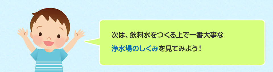 次は、飲料水をつくる上で一番大事な浄水場のしくみを見てみよう！